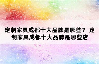 定制家具成都十大品牌是哪些？ 定制家具成都十大品牌是哪些店